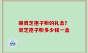 装灵芝孢子粉的礼盒？灵芝孢子粉多少钱一盒