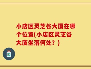 小店区灵芝谷大厦在哪个位置(小店区灵芝谷大厦坐落何处？)