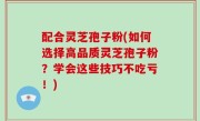 配合灵芝孢子粉(如何选择高品质灵芝孢子粉？学会这些技巧不吃亏！)