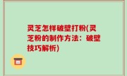 灵芝怎样破壁打粉(灵芝粉的制作方法：破壁技巧解析)