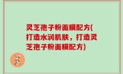 灵芝孢子粉面膜配方(打造水润肌肤，打造灵芝孢子粉面膜配方)