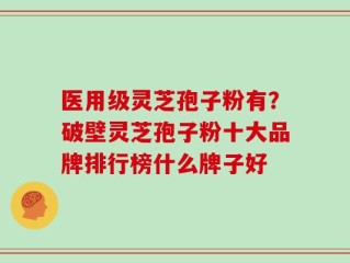 医用级灵芝孢子粉有？破壁灵芝孢子粉十大品牌排行榜什么牌子好