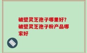 破壁灵芝孢子哪里好？破壁灵芝孢子粉产品哪家好