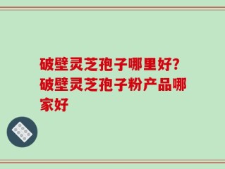 破壁灵芝孢子哪里好？破壁灵芝孢子粉产品哪家好