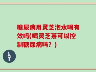 糖尿病用灵芝泡水喝有效吗(喝灵芝茶可以控制糖尿病吗？)