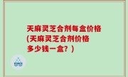 天麻灵芝合剂每盒价格(天麻灵芝合剂价格 多少钱一盒？)