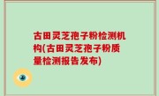 古田灵芝孢子粉检测机构(古田灵芝孢子粉质量检测报告发布)