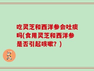吃灵芝和西洋参会吐痰吗(食用灵芝和西洋参是否引起咳嗽？)