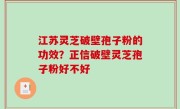 江苏灵芝破壁孢子粉的功效？正信破壁灵芝孢子粉好不好