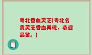 粤北香血灵芝(粤北名贵灵芝香血再现，恭迎品鉴。)