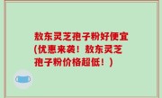 敖东灵芝孢子粉好便宜(优惠来袭！敖东灵芝孢子粉价格超低！)