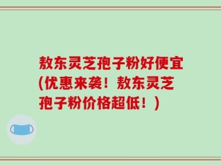 敖东灵芝孢子粉好便宜(优惠来袭！敖东灵芝孢子粉价格超低！)