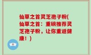 仙草之首灵芝孢子粉(仙草之首：重磅推荐灵芝孢子粉，让你重返健康！)