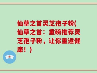 仙草之首灵芝孢子粉(仙草之首：重磅推荐灵芝孢子粉，让你重返健康！)