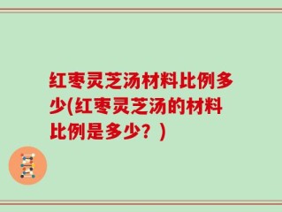 红枣灵芝汤材料比例多少(红枣灵芝汤的材料比例是多少？)