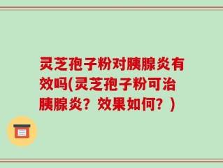 灵芝孢子粉对胰腺炎有效吗(灵芝孢子粉可治胰腺炎？效果如何？)