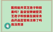医院能开灵芝孢子粉胶囊吗？盈姿宝牌破壁灵芝孢子粉胶囊在国家食品药品监管局注册了吗我没弄清