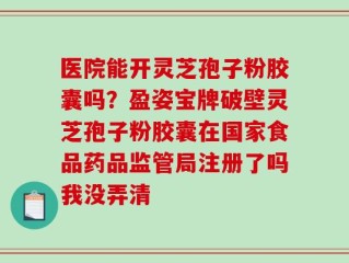 医院能开灵芝孢子粉胶囊吗？盈姿宝牌破壁灵芝孢子粉胶囊在国家食品药品监管局注册了吗我没弄清