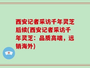 西安记者采访千年灵芝后续(西安记者采访千年灵芝：品质高端，远销海外)