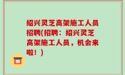 绍兴灵芝高架施工人员招聘(招聘：绍兴灵芝高架施工人员，机会来啦！)