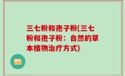 三七粉和孢子粉(三七粉和孢子粉：自然的草本植物治疗方式)