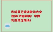 乳鸽灵芝炖汤做法大全视频(浓郁鲜美！学做乳鸽灵芝炖汤)