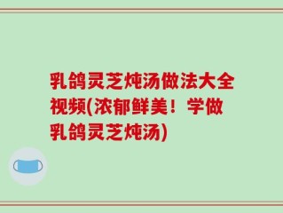 乳鸽灵芝炖汤做法大全视频(浓郁鲜美！学做乳鸽灵芝炖汤)
