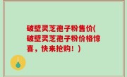破壁灵芝孢子粉售价(破壁灵芝孢子粉价格惊喜，快来抢购！)