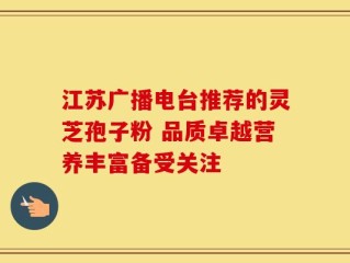 江苏广播电台推荐的灵芝孢子粉 品质卓越营养丰富备受关注