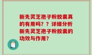 新先灵芝孢子粉胶囊真的有用吗？？详细分析新先灵芝孢子粉胶囊的功效与作用？