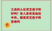三高的人吃灵芝孢子粉好吗？老人患有高血压中风，服用灵芝孢子粉管用吗