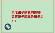 灵芝孢子胶囊的价格(灵芝孢子胶囊价格多少？)