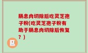 肠息肉切除后吃灵芝孢子粉(吃灵芝孢子粉有助于肠息肉切除后恢复？)