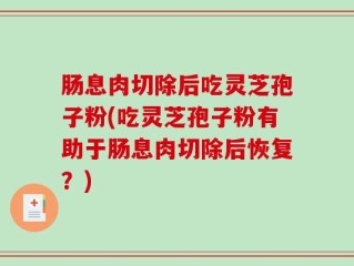 肠息肉切除后吃灵芝孢子粉(吃灵芝孢子粉有助于肠息肉切除后恢复？)