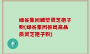 绿谷集团破壁灵芝孢子粉(绿谷集团推出高品质灵芝孢子粉)