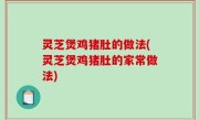 灵芝煲鸡猪肚的做法(灵芝煲鸡猪肚的家常做法)