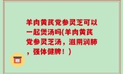 羊肉黄芪党参灵芝可以一起煲汤吗(羊肉黄芪党参灵芝汤，滋阴润肺，强体健脾！)