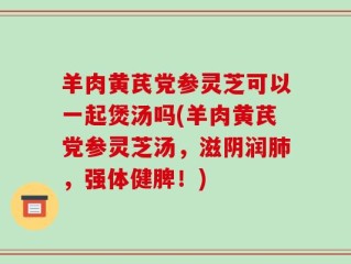 羊肉黄芪党参灵芝可以一起煲汤吗(羊肉黄芪党参灵芝汤，滋阴润肺，强体健脾！)