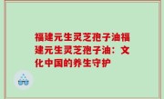 福建元生灵芝孢子油福建元生灵芝孢子油：文化中国的养生守护