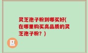 灵芝孢子粉到哪买好(在哪里购买高品质的灵芝孢子粉？)