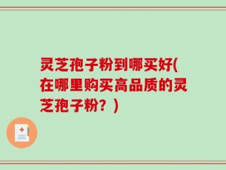 灵芝孢子粉到哪买好(在哪里购买高品质的灵芝孢子粉？)