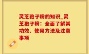 灵芝孢子粉的知识_灵芝孢子粉：全面了解其功效、使用方法及注意事项