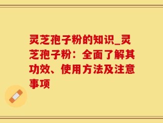 灵芝孢子粉的知识_灵芝孢子粉：全面了解其功效、使用方法及注意事项