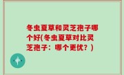 冬虫夏草和灵芝孢子哪个好(冬虫夏草对比灵芝孢子：哪个更优？)