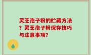 灵芝孢子粉的贮藏方法？灵芝孢子粉保存技巧与注意事项？
