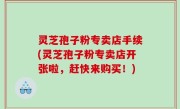 灵芝孢子粉专卖店手续(灵芝孢子粉专卖店开张啦，赶快来购买！)