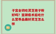 子宫全切吃灵芝孢子粉好吗？宫颈癌术后吃什么营养品最好灵芝怎么样