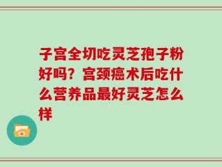 子宫全切吃灵芝孢子粉好吗？宫颈癌术后吃什么营养品最好灵芝怎么样