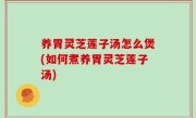 养胃灵芝莲子汤怎么煲(如何煮养胃灵芝莲子汤)