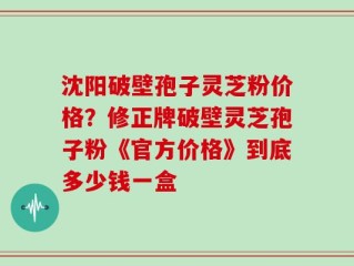 沈阳破壁孢子灵芝粉价格？修正牌破壁灵芝孢子粉《官方价格》到底多少钱一盒